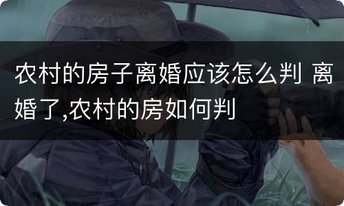 农村的房子离婚应该怎么判 离婚了,农村的房如何判
