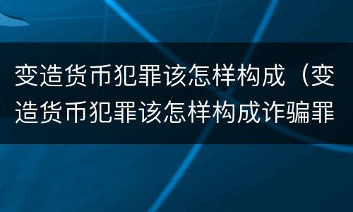 变造货币犯罪该怎样构成（变造货币犯罪该怎样构成诈骗罪）