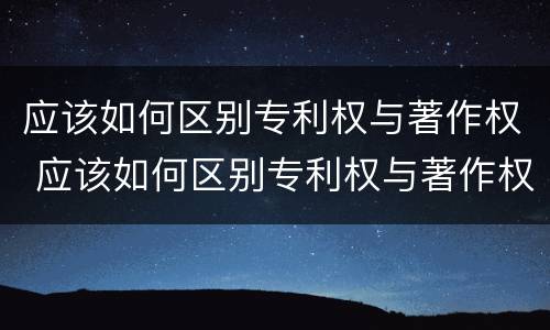 应该如何区别专利权与著作权 应该如何区别专利权与著作权的区别
