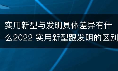实用新型与发明具体差异有什么2022 实用新型跟发明的区别