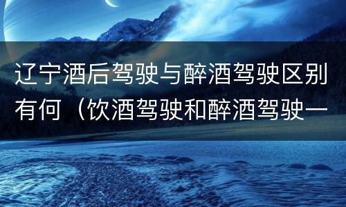 辽宁酒后驾驶与醉酒驾驶区别有何（饮酒驾驶和醉酒驾驶一样吗）