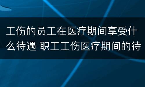 工伤的员工在医疗期间享受什么待遇 职工工伤医疗期间的待遇