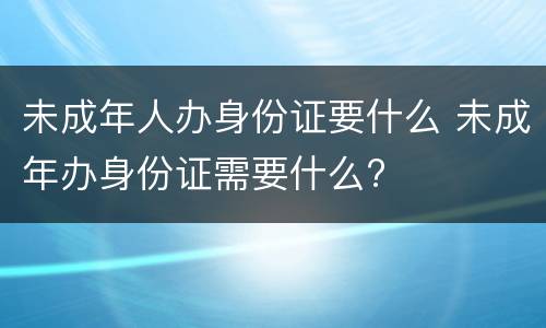 未成年人办身份证要什么 未成年办身份证需要什么?