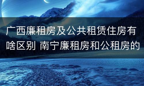 广西廉租房及公共租赁住房有啥区别 南宁廉租房和公租房的区别