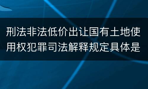 刑法非法低价出让国有土地使用权犯罪司法解释规定具体是什么内容