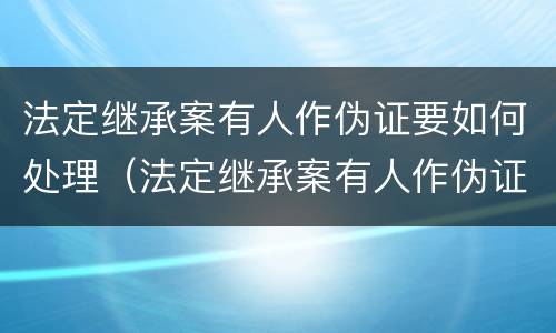 法定继承案有人作伪证要如何处理（法定继承案有人作伪证要如何处理呢）