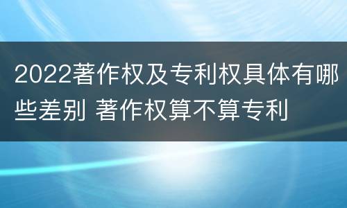 2022著作权及专利权具体有哪些差别 著作权算不算专利