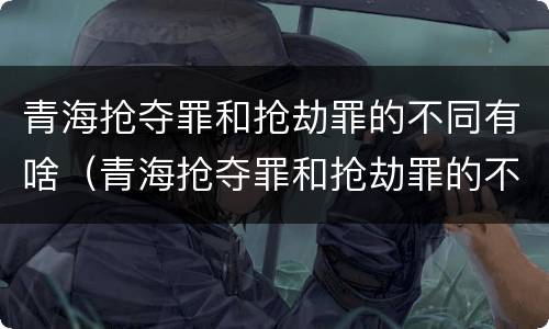 青海抢夺罪和抢劫罪的不同有啥（青海抢夺罪和抢劫罪的不同有啥不一样）