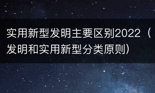 实用新型发明主要区别2022（发明和实用新型分类原则）