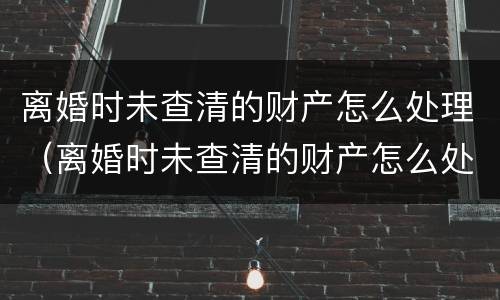 离婚时未查清的财产怎么处理（离婚时未查清的财产怎么处理好）