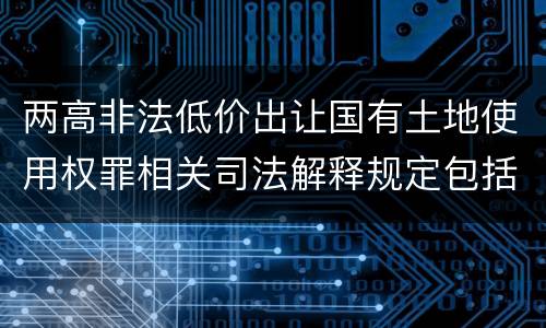 两高非法低价出让国有土地使用权罪相关司法解释规定包括什么重要内容