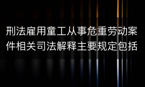 刑法雇用童工从事危重劳动案件相关司法解释主要规定包括什么