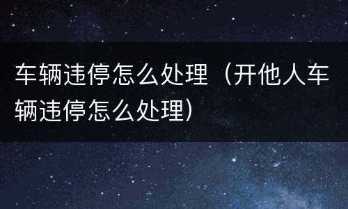 车辆违停怎么处理（开他人车辆违停怎么处理）