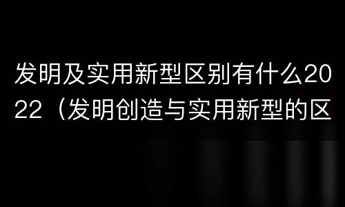 发明及实用新型区别有什么2022（发明创造与实用新型的区别）