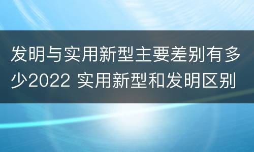 发明与实用新型主要差别有多少2022 实用新型和发明区别