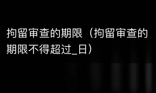 拘留审查的期限（拘留审查的期限不得超过_日）