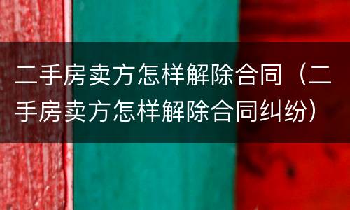 二手房卖方怎样解除合同（二手房卖方怎样解除合同纠纷）
