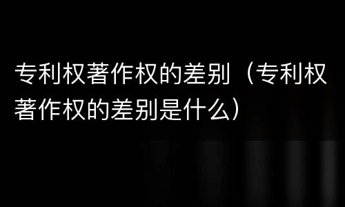 专利权著作权的差别（专利权著作权的差别是什么）