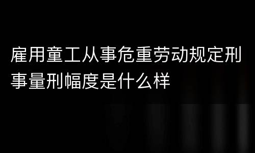 雇用童工从事危重劳动规定刑事量刑幅度是什么样