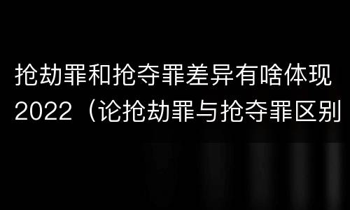 抢劫罪和抢夺罪差异有啥体现2022（论抢劫罪与抢夺罪区别）