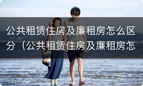 公共租赁住房及廉租房怎么区分（公共租赁住房及廉租房怎么区分的）