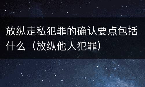 放纵走私犯罪的确认要点包括什么（放纵他人犯罪）