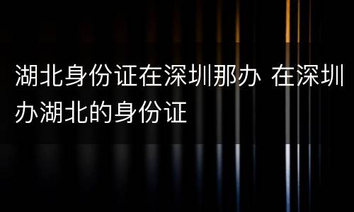 湖北身份证在深圳那办 在深圳办湖北的身份证