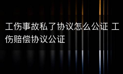 工伤事故私了协议怎么公证 工伤赔偿协议公证