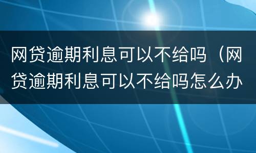 网贷逾期利息可以不给吗（网贷逾期利息可以不给吗怎么办）