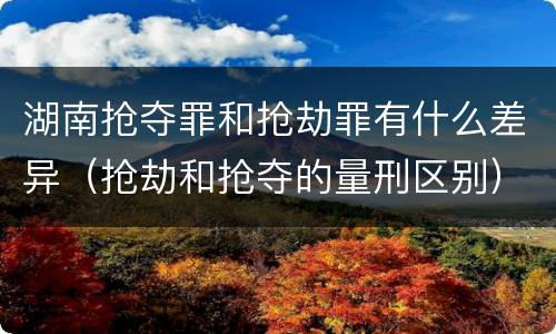 湖南抢夺罪和抢劫罪有什么差异（抢劫和抢夺的量刑区别）