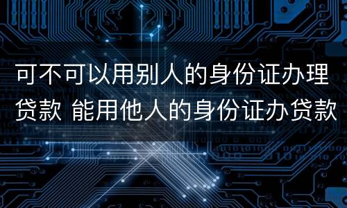 可不可以用别人的身份证办理贷款 能用他人的身份证办贷款吗