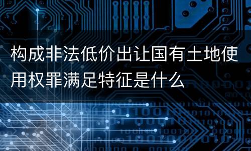 构成非法低价出让国有土地使用权罪满足特征是什么