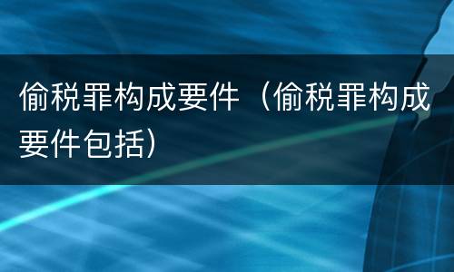 偷税罪构成要件（偷税罪构成要件包括）