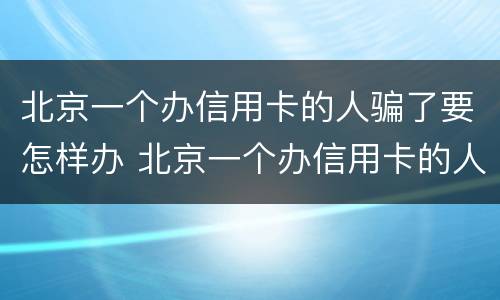 北京一个办信用卡的人骗了要怎样办 北京一个办信用卡的人骗了要怎样办手续