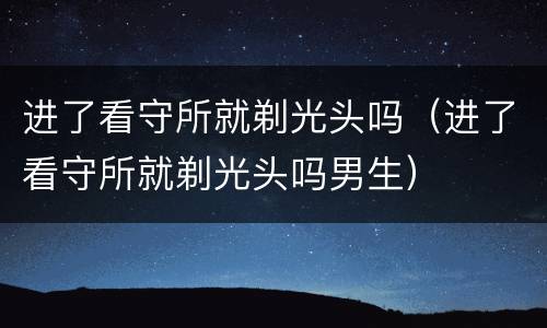 进了看守所就剃光头吗（进了看守所就剃光头吗男生）