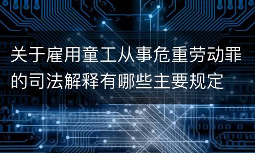 关于雇用童工从事危重劳动罪的司法解释有哪些主要规定