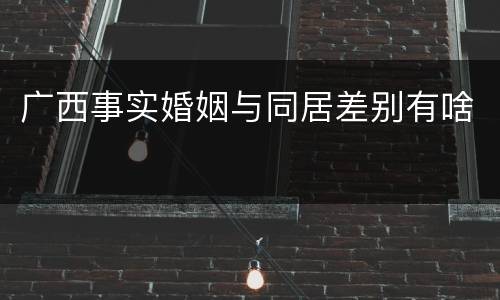 广西事实婚姻与同居差别有啥