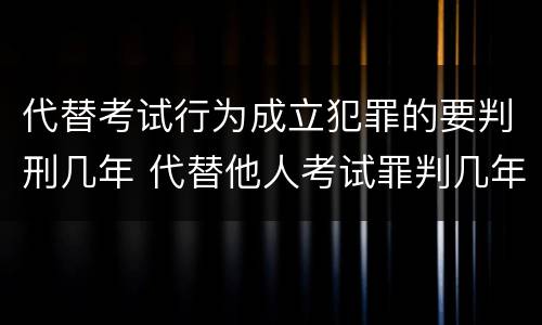 代替考试行为成立犯罪的要判刑几年 代替他人考试罪判几年