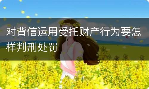 对背信运用受托财产行为要怎样判刑处罚