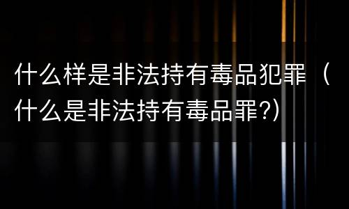 什么样是非法持有毒品犯罪（什么是非法持有毒品罪?）