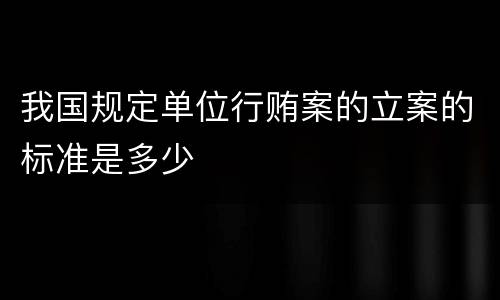 我国规定单位行贿案的立案的标准是多少