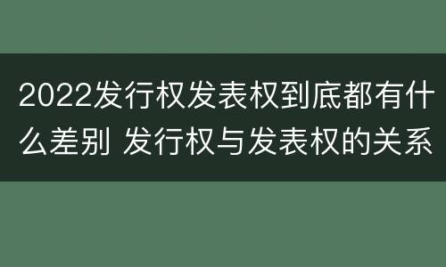 2022发行权发表权到底都有什么差别 发行权与发表权的关系