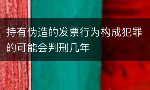 持有伪造的发票行为构成犯罪的可能会判刑几年