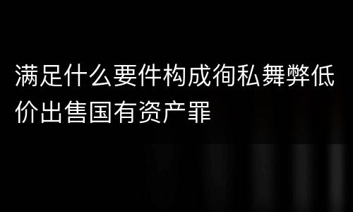 满足什么要件构成徇私舞弊低价出售国有资产罪