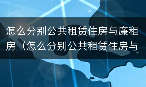 怎么分别公共租赁住房与廉租房（怎么分别公共租赁住房与廉租房的区别）