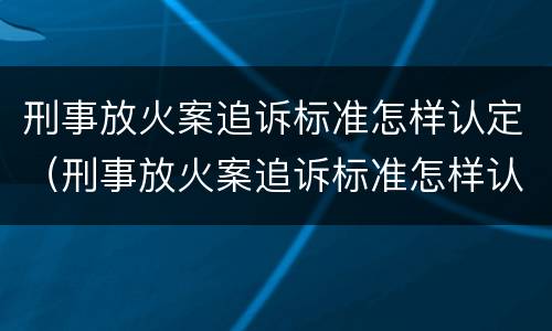 刑事放火案追诉标准怎样认定（刑事放火案追诉标准怎样认定案件）