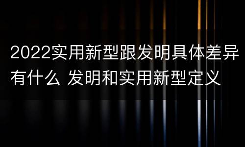 2022实用新型跟发明具体差异有什么 发明和实用新型定义
