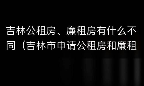 吉林公租房、廉租房有什么不同（吉林市申请公租房和廉租房的条件）