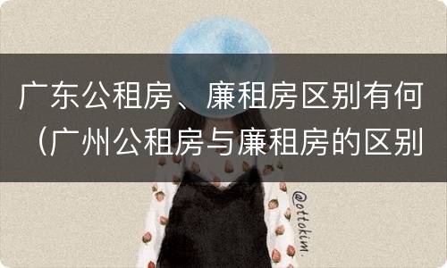 广东公租房、廉租房区别有何（广州公租房与廉租房的区别）