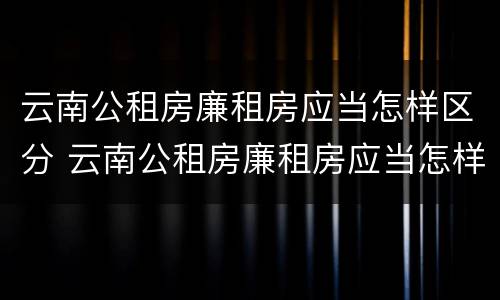 云南公租房廉租房应当怎样区分 云南公租房廉租房应当怎样区分等级